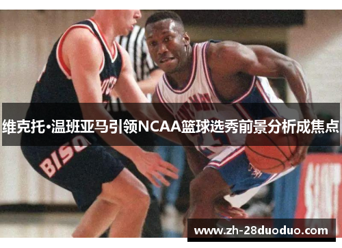 维克托·温班亚马引领NCAA篮球选秀前景分析成焦点