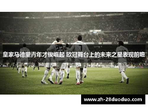 皇家马德里青年才俊崛起 欧冠舞台上的未来之星表现前瞻