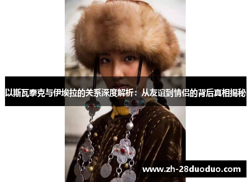 以斯瓦泰克与伊埃拉的关系深度解析：从友谊到情侣的背后真相揭秘
