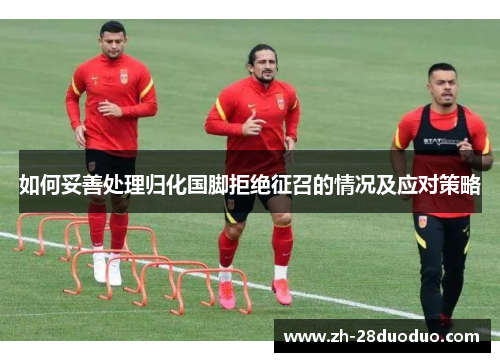 如何妥善处理归化国脚拒绝征召的情况及应对策略