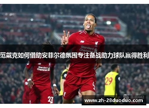 范戴克如何借助安菲尔德氛围专注备战助力球队赢得胜利