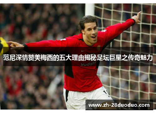 范尼深情赞美梅西的五大理由揭秘足坛巨星之传奇魅力
