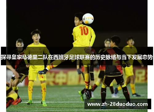 探寻皇家马德里二队在西班牙足球联赛的历史脉络与当下发展态势